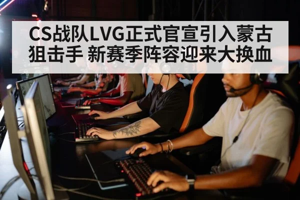 CS战队LVG正式官宣引入蒙古狙击手 新赛季阵容迎来大换血