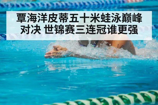 覃海洋皮蒂五十米蛙泳巅峰对决 世锦赛三连冠谁更强