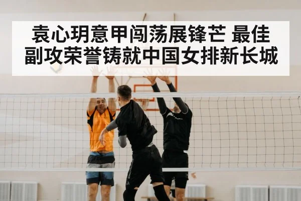 袁心玥意甲闯荡展锋芒 最佳副攻荣誉铸就中国女排新长城