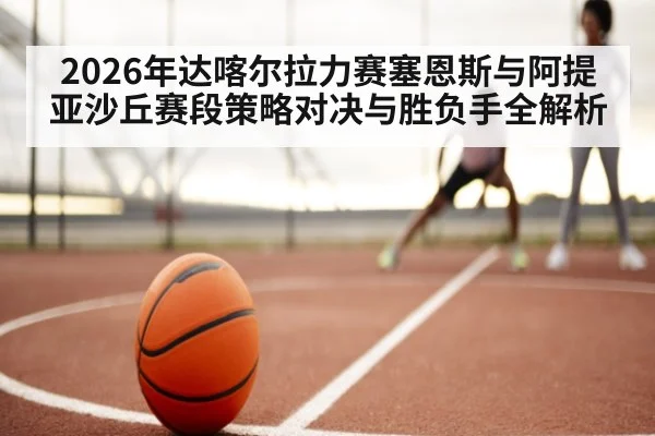 2026年达喀尔拉力赛塞恩斯与阿提亚沙丘赛段策略对决与胜负手全解析